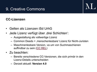9. Creative Commons
CC-Lizenzen
• Gelten als Lizenzen iSd UrhG
• Jede Lizenz verfügt über ‚drei Schichten‘:
– Ausgestaltung als vollwertige Lizenz
– Common Deeds = ‚menschenlesbare‘ Lizenz für Nicht-Juristen
– Maschinenlesbare Version, va um von Suchmaschienen
auffindbar zu sein (CC REL)
• Zu beachten:
– Bereits verschiedene CC-Versionen, die sich primär in den
Lizenz-Details unterscheiden
– Derzeit aktuell: Version 4.0
 