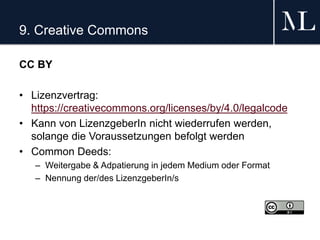 9. Creative Commons
CC BY
• Lizenzvertrag:
https://creativecommons.org/licenses/by/4.0/legalcode
• Kann von LizenzgeberIn nicht wiederrufen werden,
solange die Voraussetzungen befolgt werden
• Common Deeds:
– Weitergabe & Adpatierung in jedem Medium oder Format
– Nennung der/des LizenzgeberIn/s
 