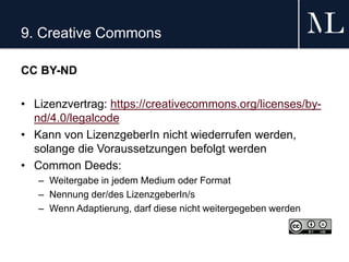 9. Creative Commons
CC BY-ND
• Lizenzvertrag: https://creativecommons.org/licenses/by-
nd/4.0/legalcode
• Kann von LizenzgeberIn nicht wiederrufen werden,
solange die Voraussetzungen befolgt werden
• Common Deeds:
– Weitergabe in jedem Medium oder Format
– Nennung der/des LizenzgeberIn/s
– Wenn Adaptierung, darf diese nicht weitergegeben werden
 