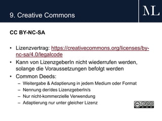 9. Creative Commons
CC BY-NC-SA
• Lizenzvertrag: https://creativecommons.org/licenses/by-
nc-sa/4.0/legalcode
• Kann von LizenzgeberIn nicht wiederrufen werden,
solange die Voraussetzungen befolgt werden
• Common Deeds:
– Weitergabe & Adaptierung in jedem Medium oder Format
– Nennung der/des LizenzgeberIn/s
– Nur nicht-kommerzielle Verwendung
– Adaptierung nur unter gleicher Lizenz
 