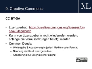 9. Creative Commons
CC BY-SA
• Lizenzvertrag: https://creativecommons.org/licenses/by-
sa/4.0/legalcode
• Kann von LizenzgeberIn nicht wiederrufen werden,
solange die Voraussetzungen befolgt werden
• Common Deeds:
– Weitergabe & Adaptierung in jedem Medium oder Format
– Nennung der/des LizenzgeberIn/s
– Adaptierung nur unter gleicher Lizenz
 