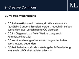 9. Creative Commons
CC vs freie Werknutzung
• CC keine exklusiven Lizenzen, dh Werk kann auch
(zusätzlich) anders lizensiert werden, jedoch für selbes
Werk nicht zwei verschiedene CC-Lizenzen
• CC im Gegensatz zu freier Werknutzung auch
kommerziell nutzbar
• CC nicht an die engen Voraussetzungen der freien
Werknutzung gebunden
• CC beinhaltet ausdrücklich Weitergabe & Bearbeitung,
was nach UrhG eher problematisch ist
 
