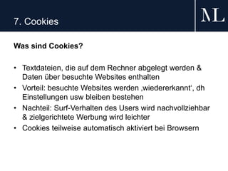 7. Cookies
Was sind Cookies?
• Textdateien, die auf dem Rechner abgelegt werden &
Daten über besuchte Websites enthalten
• Vorteil: besuchte Websites werden ‚wiedererkannt‘, dh
Einstellungen usw bleiben bestehen
• Nachteil: Surf-Verhalten des Users wird nachvollziehbar
& zielgerichtete Werbung wird leichter
• Cookies teilweise automatisch aktiviert bei Browsern
 
