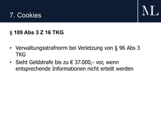 7. Cookies
§ 109 Abs 3 Z 16 TKG
• Verwaltungsstrafnorm bei Verletzung von § 96 Abs 3
TKG
• Sieht Geldstrafe bis zu € 37.000,- vor, wenn
entsprechende Informationen nicht erteilt werden
 