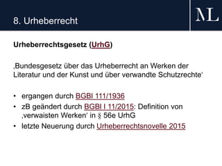 8. Urheberrecht
Urheberrechtsgesetz (UrhG)
‚Bundesgesetz über das Urheberrecht an Werken der
Literatur und der Kunst und über verwandte Schutzrechte‘
• ergangen durch BGBl 111/1936
• zB geändert durch BGBl I 11/2015: Definition von
‚verwaisten Werken‘ in § 56e UrhG
• letzte Neuerung durch Urheberrechtsnovelle 2015
 