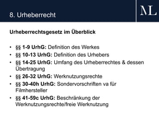 8. Urheberrecht
Urheberrechtsgesetz im Überblick
• §§ 1-9 UrhG: Definition des Werkes
• §§ 10-13 UrhG: Definition des Urhebers
• §§ 14-25 UrhG: Umfang des Urheberrechtes & dessen
Übertragung
• §§ 26-32 UrhG: Werknutzungsrechte
• §§ 30-40h UrhG: Sondervorschriften va für
Filmhersteller
• §§ 41-59c UrhG: Beschränkung der
Werknutzungsrechte/freie Werknutzung
 