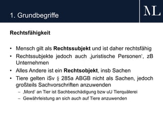 1. Grundbegriffe
Rechtsfähigkeit
• Mensch gilt als Rechtssubjekt und ist daher rechtsfähig
• Rechtssubjekte jedoch auch ‚juristische Personen‘, zB
Unternehmen
• Alles Andere ist ein Rechtsobjekt, insb Sachen
• Tiere gelten iSv § 285a ABGB nicht als Sachen, jedoch
großteils Sachvorschriften anzuwenden
 ‚Mord‘ an Tier ist Sachbeschädigung bzw uU Tierquälerei
 Gewährleistung an sich auch auf Tiere anzuwenden
 