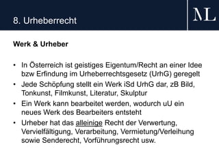 8. Urheberrecht
Werk & Urheber
• In Österreich ist geistiges Eigentum/Recht an einer Idee
bzw Erfindung im Urheberrechtsgesetz (UrhG) geregelt
• Jede Schöpfung stellt ein Werk iSd UrhG dar, zB Bild,
Tonkunst, Filmkunst, Literatur, Skulptur
• Ein Werk kann bearbeitet werden, wodurch uU ein
neues Werk des Bearbeiters entsteht
• Urheber hat das alleinige Recht der Verwertung,
Vervielfältigung, Verarbeitung, Vermietung/Verleihung
sowie Senderecht, Vorführungsrecht usw.
 