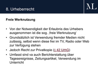 8. Urheberrecht
Freie Werknutzung
• Von der Notwendigkeit der Erlaubnis des Urhebers
ausgenommen ist die sog. ‚freie Werknutzung‘
• Grundsätzlich ist Verwendung fremder Medien nicht
zulässig, selbst wenn diese frei im TV, Radio oder Web
zur Verfügung stehen
• Jedoch Recht zur Privatkopie (§ 42 UrhG)
• Umfasst sind va auch Berichterstattung über
Tagesereignisse, Zeitungsartikel, Verwendung im
Unterricht
 