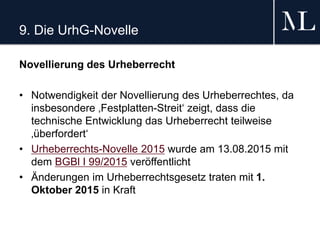 9. Die UrhG-Novelle
Novellierung des Urheberrecht
• Notwendigkeit der Novellierung des Urheberrechtes, da
insbesondere ‚Festplatten-Streit‘ zeigt, dass die
technische Entwicklung das Urheberrecht teilweise
‚überfordert‘
• Urheberrechts-Novelle 2015 wurde am 13.08.2015 mit
dem BGBl I 99/2015 veröffentlicht
• Änderungen im Urheberrechtsgesetz traten mit 1.
Oktober 2015 in Kraft
 