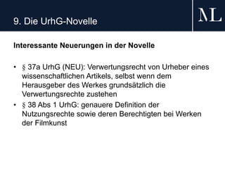 9. Die UrhG-Novelle
Interessante Neuerungen in der Novelle
• § 37a UrhG (NEU): Verwertungsrecht von Urheber eines
wissenschaftlichen Artikels, selbst wenn dem
Herausgeber des Werkes grundsätzlich die
Verwertungsrechte zustehen
• § 38 Abs 1 UrhG: genauere Definition der
Nutzungsrechte sowie deren Berechtigten bei Werken
der Filmkunst
 
