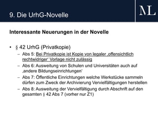 9. Die UrhG-Novelle
Interessante Neuerungen in der Novelle
• § 42 UrhG (Privatkopie)
 Abs 5: Bei Privatkopie ist Kopie von legaler ‚offensichtlich
rechtwidriger‘ Vorlage nicht zulässig
 Abs 6: Ausweitung von Schulen und Universitäten auch auf
‚andere Bildungseinrichtungen‘
 Abs 7: Öffentliche Einrichtungen welche Werkstücke sammeln
dürfen zum Zweck der Archivierung Vervielfältigungen herstellen
 Abs 8: Ausweitung der Vervielfältigung durch Abschrift auf den
gesamten § 42 Abs 7 (vorher nur Z1)
 
