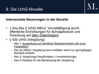 9. Die UrhG-Novelle
Interessante Neuerungen in der Novelle
• § 42a Abs 2 UrhG (NEU): Vervielfältigung durch
öffentliche Einrichtungen für Schulgebrauch und
Forschung auf allen Datenträgern
• § 42b UrhG (Vergütung)
 Abs 1: Ausweitung auf sämtliche Speichermedien (dh auch
Festplatten)
 Abs 2a (NEU): Vergütung kann entfallen wenn nur geringfügiger
Nachteil entsteht
 Abs 3: Vergütungs-Verpflichteter = Inverkehrbringer
 Abs 4: Absätze für die Bemessung der Vergütung
 