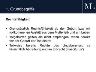 1. Grundbegriffe
Rechtsfähigkeit
• Grundsätzlich Rechtsfähigkeit ab der Geburt bzw mit
vollkommenen Austritt aus dem Mutterleib und am Leben
• Totgeburten gelten als nicht empfangen, wenn bereits
vor der Geburt der Tod eintrat
• Teilweise bereits Rechte des Ungeborenen, va
hinsichtlich Abtreibung und im Erbrecht (‚nasciturus‘)
 