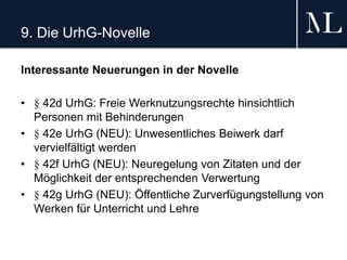 9. Die UrhG-Novelle
Interessante Neuerungen in der Novelle
• § 42d UrhG: Freie Werknutzungsrechte hinsichtlich
Personen mit Behinderungen
• § 42e UrhG (NEU): Unwesentliches Beiwerk darf
vervielfältigt werden
• § 42f UrhG (NEU): Neuregelung von Zitaten und der
Möglichkeit der entsprechenden Verwertung
• § 42g UrhG (NEU): Öffentliche Zurverfügungstellung von
Werken für Unterricht und Lehre
 
