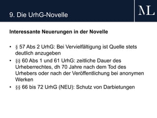 9. Die UrhG-Novelle
Interessante Neuerungen in der Novelle
• § 57 Abs 2 UrhG: Bei Vervielfältigung ist Quelle stets
deutlich anzugeben
• §§ 60 Abs 1 und 61 UrhG: zeitliche Dauer des
Urheberrechtes, dh 70 Jahre nach dem Tod des
Urhebers oder nach der Veröffentlichung bei anonymen
Werken
• §§ 66 bis 72 UrhG (NEU): Schutz von Darbietungen
 