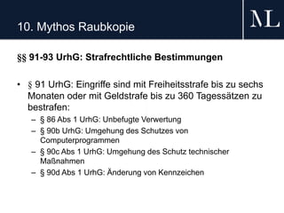 10. Mythos Raubkopie
§§ 91-93 UrhG: Strafrechtliche Bestimmungen
• § 91 UrhG: Eingriffe sind mit Freiheitsstrafe bis zu sechs
Monaten oder mit Geldstrafe bis zu 360 Tagessätzen zu
bestrafen:
– § 86 Abs 1 UrhG: Unbefugte Verwertung
– § 90b UrhG: Umgehung des Schutzes von
Computerprogrammen
– § 90c Abs 1 UrhG: Umgehung des Schutz technischer
Maßnahmen
– § 90d Abs 1 UrhG: Änderung von Kennzeichen
 