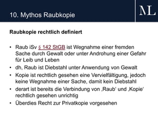 10. Mythos Raubkopie
Raubkopie rechtlich definiert
• Raub iSv § 142 StGB ist Wegnahme einer fremden
Sache durch Gewalt oder unter Androhung einer Gefahr
für Leib und Leben
• dh, Raub ist Diebstahl unter Anwendung von Gewalt
• Kopie ist rechtlich gesehen eine Vervielfältigung, jedoch
keine Wegnahme einer Sache, damit kein Diebstahl
• derart ist bereits die Verbindung von ‚Raub‘ und ‚Kopie‘
rechtlich gesehen unrichtig
• Überdies Recht zur Privatkopie vorgesehen
 