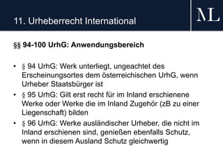 11. Urheberrecht International
§§ 94-100 UrhG: Anwendungsbereich
• § 94 UrhG: Werk unterliegt, ungeachtet des
Erscheinungsortes dem österreichischen UrhG, wenn
Urheber Staatsbürger ist
• § 95 UrhG: Gilt erst recht für im Inland erschienene
Werke oder Werke die im Inland Zugehör (zB zu einer
Liegenschaft) bilden
• § 96 UrhG: Werke ausländischer Urheber, die nicht im
Inland erschienen sind, genießen ebenfalls Schutz,
wenn in diesem Ausland Schutz gleichwertig
 