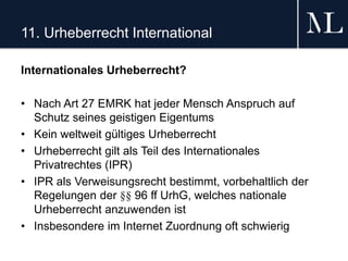 11. Urheberrecht International
Internationales Urheberrecht?
• Nach Art 27 EMRK hat jeder Mensch Anspruch auf
Schutz seines geistigen Eigentums
• Kein weltweit gültiges Urheberrecht
• Urheberrecht gilt als Teil des Internationales
Privatrechtes (IPR)
• IPR als Verweisungsrecht bestimmt, vorbehaltlich der
Regelungen der §§ 96 ff UrhG, welches nationale
Urheberrecht anzuwenden ist
• Insbesondere im Internet Zuordnung oft schwierig
 