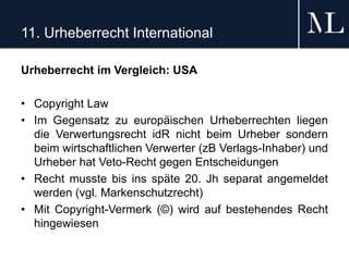 11. Urheberrecht International
Urheberrecht im Vergleich: USA
• Copyright Law
• Im Gegensatz zu europäischen Urheberrechten liegen
die Verwertungsrecht idR nicht beim Urheber sondern
beim wirtschaftlichen Verwerter (zB Verlags-Inhaber) und
Urheber hat Veto-Recht gegen Entscheidungen
• Recht musste bis ins späte 20. Jh separat angemeldet
werden (vgl. Markenschutzrecht)
• Mit Copyright-Vermerk (©) wird auf bestehendes Recht
hingewiesen
 