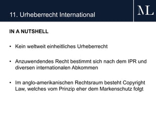 11. Urheberrecht International
IN A NUTSHELL
• Kein weltweit einheitliches Urheberrecht
• Anzuwendendes Recht bestimmt sich nach dem IPR und
diversen internationalen Abkommen
• Im anglo-amerikanischen Rechtsraum besteht Copyright
Law, welches vom Prinzip eher dem Markenschutz folgt
 