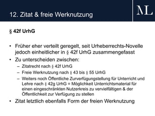12. Zitat & freie Werknutzung
§ 42f UrhG
• Früher eher verteilt geregelt, seit Urheberrechts-Novelle
jedoch einheitlicher in § 42f UrhG zusammengefasst
• Zu unterscheiden zwischen:
– Zitatrecht nach § 42f UrhG
– Freie Werknutzung nach § 43 bis § 55 UrhG
– Weiters noch Öffentliche Zurverfügungstellung für Unterricht und
Lehre nach § 42g UrhG = Möglichkeit Unterrichtsmaterial für
einen eingeschränkten Nutzerkreis zu vervielfältigen & der
Öffentlichkeit zur Verfügung zu stellen
• Zitat letztlich ebenfalls Form der freien Werknutzung
 