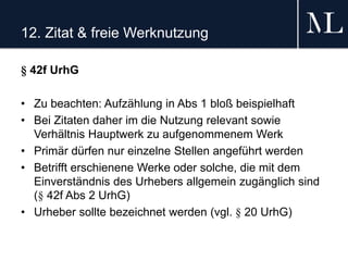 12. Zitat & freie Werknutzung
§ 42f UrhG
• Zu beachten: Aufzählung in Abs 1 bloß beispielhaft
• Bei Zitaten daher im die Nutzung relevant sowie
Verhältnis Hauptwerk zu aufgenommenem Werk
• Primär dürfen nur einzelne Stellen angeführt werden
• Betrifft erschienene Werke oder solche, die mit dem
Einverständnis des Urhebers allgemein zugänglich sind
(§ 42f Abs 2 UrhG)
• Urheber sollte bezeichnet werden (vgl. § 20 UrhG)
 