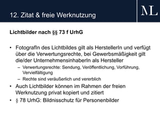 12. Zitat & freie Werknutzung
Lichtbilder nach §§ 73 f UrhG
• FotografIn des Lichtbildes gilt als HerstellerIn und verfügt
über die Verwertungsrechte, bei Gewerbsmäßigkeit gilt
die/der UnternehmensinhaberIn als Hersteller
– Verwertungsrechte: Sendung, Veröffentlichung, Vorführung,
Vervielfältigung
– Rechte sind veräußerlich und vererblich
• Auch Lichtbilder können im Rahmen der freien
Werknutzung privat kopiert und zitiert
• § 78 UrhG: Bildnisschutz für Personenbilder
 