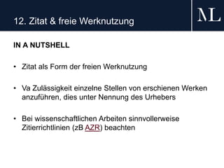 12. Zitat & freie Werknutzung
IN A NUTSHELL
• Zitat als Form der freien Werknutzung
• Va Zulässigkeit einzelne Stellen von erschienen Werken
anzuführen, dies unter Nennung des Urhebers
• Bei wissenschaftlichen Arbeiten sinnvollerweise
Zitierrichtlinien (zB AZR) beachten
 