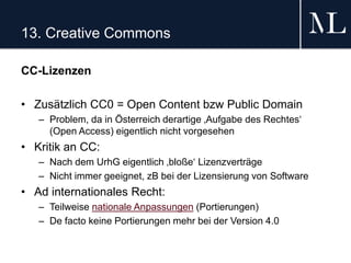 13. Creative Commons
CC-Lizenzen
• Zusätzlich CC0 = Open Content bzw Public Domain
– Problem, da in Österreich derartige ‚Aufgabe des Rechtes‘
(Open Access) eigentlich nicht vorgesehen
• Kritik an CC:
– Nach dem UrhG eigentlich ‚bloße‘ Lizenzverträge
– Nicht immer geeignet, zB bei der Lizensierung von Software
• Ad internationales Recht:
– Teilweise nationale Anpassungen (Portierungen)
– De facto keine Portierungen mehr bei der Version 4.0
 