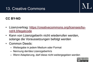 13. Creative Commons
CC BY-ND
• Lizenzvertrag: https://creativecommons.org/licenses/by-
nd/4.0/legalcode
• Kann von LizenzgeberIn nicht wiederrufen werden,
solange die Voraussetzungen befolgt werden
• Common Deeds:
– Weitergabe in jedem Medium oder Format
– Nennung der/des LizenzgeberIn/s
– Wenn Adaptierung, darf diese nicht weitergegeben werden
 