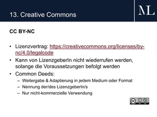 13. Creative Commons
CC BY-NC
• Lizenzvertrag: https://creativecommons.org/licenses/by-
nc/4.0/legalcode
• Kann von LizenzgeberIn nicht wiederrufen werden,
solange die Voraussetzungen befolgt werden
• Common Deeds:
– Weitergabe & Adaptierung in jedem Medium oder Format
– Nennung der/des LizenzgeberIn/s
– Nur nicht-kommerzielle Verwendung
 