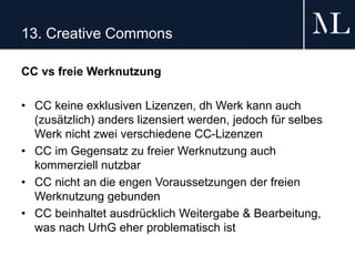 13. Creative Commons
CC vs freie Werknutzung
• CC keine exklusiven Lizenzen, dh Werk kann auch
(zusätzlich) anders lizensiert werden, jedoch für selbes
Werk nicht zwei verschiedene CC-Lizenzen
• CC im Gegensatz zu freier Werknutzung auch
kommerziell nutzbar
• CC nicht an die engen Voraussetzungen der freien
Werknutzung gebunden
• CC beinhaltet ausdrücklich Weitergabe & Bearbeitung,
was nach UrhG eher problematisch ist
 
