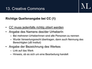 13. Creative Commons
Richtige Quellenangabe bei CC (1)
• CC muss jedenfalls richtig zitiert werden
• Angabe des Namens des/der UrheberIn
– Bei mehreren UrheberInnen sind alle Personen zu nennen
– Wurde Verwertungsrecht übertragen, dann auch Nennung des
Berechtigten (zB Institut)
• Angabe der Bezeichnung des Werkes
– Link auf das Werk
– Hinweis, ob es sich um eine Bearbeitung handelt
 