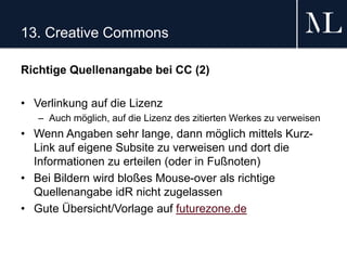 13. Creative Commons
Richtige Quellenangabe bei CC (2)
• Verlinkung auf die Lizenz
– Auch möglich, auf die Lizenz des zitierten Werkes zu verweisen
• Wenn Angaben sehr lange, dann möglich mittels Kurz-
Link auf eigene Subsite zu verweisen und dort die
Informationen zu erteilen (oder in Fußnoten)
• Bei Bildern wird bloßes Mouse-over als richtige
Quellenangabe idR nicht zugelassen
• Gute Übersicht/Vorlage auf futurezone.de
 