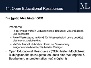 14. Open Educational Ressources
Die (gute) Idee hinter OER
• Probleme
– In der Praxis werden Bildungsinhalte getauscht, weitergegeben
und bearbeitet
– Freie Werknutzung im UrhG für Wissenschaft & Lehre deckt(e)
dies nur unzureichend ab
– Va Schul- und Lehrbücher oft von der Verwendung
ausgenommen bzw Rechte bei den Verlagen
• Open Educational Ressources (OER) bieten Möglichkeit
Bildungsinhalte so zu gestalten, dass eine Weitergabe &
Bearbeitung unproblematisch(er) möglich ist
 