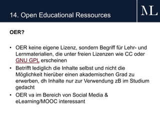 14. Open Educational Ressources
OER?
• OER keine eigene Lizenz, sondern Begriff für Lehr- und
Lernmaterialien, die unter freien Lizenzen wie CC oder
GNU GPL erscheinen
• Betrifft lediglich die Inhalte selbst und nicht die
Möglichkeit hierüber einen akademischen Grad zu
erwerben, dh Inhalte nur zur Verwendung zB im Studium
gedacht
• OER va im Bereich von Social Media &
eLearning/MOOC interessant
 