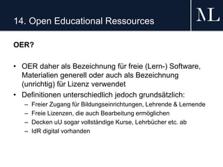 14. Open Educational Ressources
OER?
• OER daher als Bezeichnung für freie (Lern-) Software,
Materialien generell oder auch als Bezeichnung
(unrichtig) für Lizenz verwendet
• Definitionen unterschiedlich jedoch grundsätzlich:
– Freier Zugang für Bildungseinrichtungen, Lehrende & Lernende
– Freie Lizenzen, die auch Bearbeitung ermöglichen
– Decken uU sogar vollständige Kurse, Lehrbücher etc. ab
– IdR digital vorhanden
 
