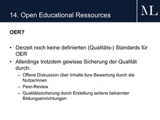 14. Open Educational Ressources
OER?
• Derzeit noch keine definierten (Qualitäts-) Standards für
OER
• Allerdings trotzdem gewisse Sicherung der Qualität
durch:
– Offene Diskussion über Inhalte bzw Bewertung durch die
NutzerInnen
– Peer-Review
– Qualitätssicherung durch Erstellung seitens bekannter
Bildungseinrichtungen
 
