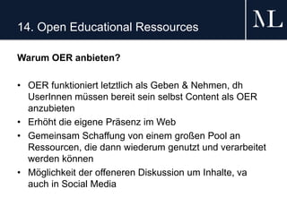 14. Open Educational Ressources
Warum OER anbieten?
• OER funktioniert letztlich als Geben & Nehmen, dh
UserInnen müssen bereit sein selbst Content als OER
anzubieten
• Erhöht die eigene Präsenz im Web
• Gemeinsam Schaffung von einem großen Pool an
Ressourcen, die dann wiederum genutzt und verarbeitet
werden können
• Möglichkeit der offeneren Diskussion um Inhalte, va
auch in Social Media
 