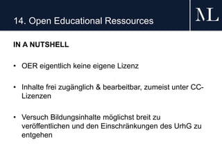 14. Open Educational Ressources
IN A NUTSHELL
• OER eigentlich keine eigene Lizenz
• Inhalte frei zugänglich & bearbeitbar, zumeist unter CC-
Lizenzen
• Versuch Bildungsinhalte möglichst breit zu
veröffentlichen und den Einschränkungen des UrhG zu
entgehen
 