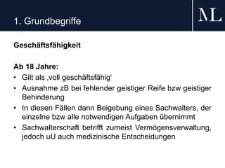 1. Grundbegriffe
Geschäftsfähigkeit
Ab 18 Jahre:
• Gilt als ‚voll geschäftsfähig‘
• Ausnahme zB bei fehlender geistiger Reife bzw geistiger
Behinderung
• In diesen Fällen dann Beigebung eines Sachwalters, der
einzelne bzw alle notwendigen Aufgaben übernimmt
• Sachwalterschaft betrifft zumeist Vermögensverwaltung,
jedoch uU auch medizinische Entscheidungen
 