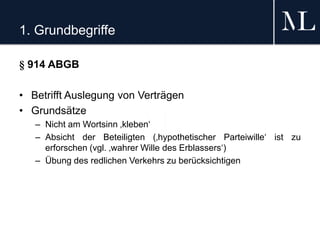 1. Grundbegriffe
§ 914 ABGB
• Betrifft Auslegung von Verträgen
• Grundsätze
– Nicht am Wortsinn ‚kleben‘
– Absicht der Beteiligten (‚hypothetischer Parteiwille‘ ist zu
erforschen (vgl. ‚wahrer Wille des Erblassers‘)
– Übung des redlichen Verkehrs zu berücksichtigen
 