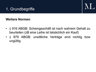 1. Grundbegriffe
Weitere Normen
• § 916 ABGB: Scheingeschäft ist nach wahrem Gehalt zu
beurteilen (zB eine Leihe ist tatsächlich ein Kauf)
• § 879 ABGB: unsittliche Verträge sind nichtig bzw
ungültig
 