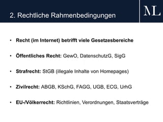 2. Rechtliche Rahmenbedingungen
• Recht (im Internet) betrifft viele Gesetzesbereiche
• Öffentliches Recht: GewO, DatenschutzG, SigG
• Strafrecht: StGB (illegale Inhalte von Homepages)
• Zivilrecht: ABGB, KSchG, FAGG, UGB, ECG, UrhG
• EU-/Völkerrecht: Richtlinien, Verordnungen, Staatsverträge
 