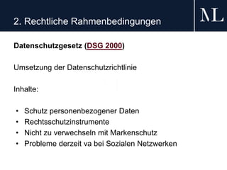 2. Rechtliche Rahmenbedingungen
Datenschutzgesetz (DSG 2000)
Umsetzung der Datenschutzrichtlinie
Inhalte:
• Schutz personenbezogener Daten
• Rechtsschutzinstrumente
• Nicht zu verwechseln mit Markenschutz
• Probleme derzeit va bei Sozialen Netzwerken
 