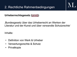 2. Rechtliche Rahmenbedingungen
Urheberrechtsgesetz (UrhG)
‚Bundesgesetz über das Urheberrecht an Werken der
Literatur und der Kunst und über verwandte Schutzrechte‘
Inhalte:
• Definition von Werk & Urheber
• Verwertungsrechte & Schutz
• Privatkopie
 