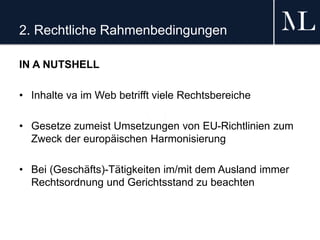 2. Rechtliche Rahmenbedingungen
IN A NUTSHELL
• Inhalte va im Web betrifft viele Rechtsbereiche
• Gesetze zumeist Umsetzungen von EU-Richtlinien zum
Zweck der europäischen Harmonisierung
• Bei (Geschäfts)-Tätigkeiten im/mit dem Ausland immer
Rechtsordnung und Gerichtsstand zu beachten
 