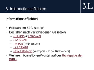 3. Informationspflichten
Informationspflichten
• Relevant im B2C-Bereich
• Bestehen nach verschiedenen Gesetzen
– § 14 UGB & § 63 GewO
– § 5a KSchG
– § 5 ECG (‚Impressum‘)
– §§ 4 ff FAGG
– §§ 24 f MedienG (va Impressum bei Newslettern)
• Weitere Informationen/Muster auf der Homepage der
WKO
 